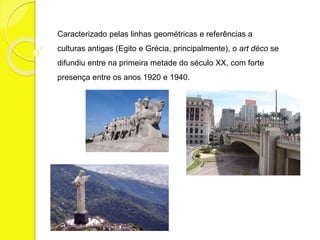 Caracterizado pelas linhas geométricas e referências a 
culturas antigas (Egito e Grécia, principalmente), o art déco se 
difundiu entre na primeira metade do século XX, com forte 
presença entre os anos 1920 e 1940. 
 