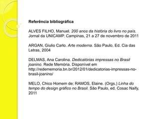 Referência bibliográfica 
ALVES FILHO, Manuel. 200 anos da história do livro no país. 
Jornal da UNICAMP. Campinas, 21 a 27 de novembro de 2011 
ARGAN, Giulio Carlo. Arte moderna. São Paulo, Ed. Cia das 
Letras, 2004 
DELMAS, Ana Carolina. Dedicatórias impressas no Brasil 
joanino. Rede Memória. Disponível em 
http://redememoria.bn.br/2012/01/dedicatorias-impressas-no-brasil- 
joanino/ 
MELO, Chico Homem de; RAMOS, Elaine. (Orgs.) Linha do 
tempo do design gráfico no Brasil. São Paulo, ed. Cosac Naify, 
2011 
