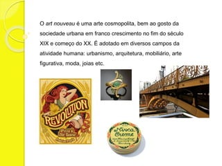 O art nouveau é uma arte cosmopolita, bem ao gosto da 
sociedade urbana em franco crescimento no fim do século 
XIX e começo do XX. É adotado em diversos campos da 
atividade humana: urbanismo, arquitetura, mobiliário, arte 
figurativa, moda, joias etc. 
 