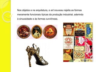Nos objetos e na arquitetura, o art nouveau rejeita as formas 
meramente funcionais típicas da produção industrial, aderindo 
à sinuosidade e às formas curvilíneas. 
 