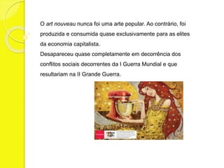 O art nouveau nunca foi uma arte popular. Ao contrário, foi 
produzida e consumida quase exclusivamente para as elites 
da economia capitalista. 
Desapareceu quase completamente em decorrência dos 
conflitos sociais decorrentes da I Guerra Mundial e que 
resultariam na II Grande Guerra. 
 