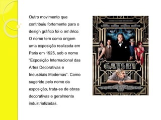 Outro movimento que 
contribuiu fortemente para o 
design gráfico foi o art déco. 
O nome tem como origem 
uma exposição realizada em 
Paris em 1925, sob o nome 
“Exposição Internacional das 
Artes Decorativas e 
Industriais Modernas”. Como 
sugerido pelo nome da 
exposição, trata-se de obras 
decorativas e geralmente 
industrializadas. 
 