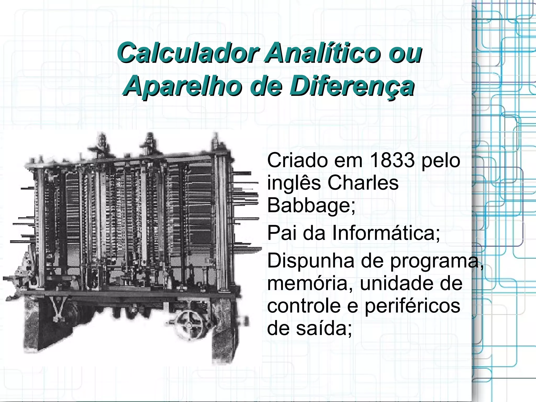 Calculador Analítico ou
Aparelho de Diferença

         
             Criado em 1833 pelo
             inglês Charles
             Babbage;
         
             Pai da Informática;
         
             Dispunha de programa,
             memória, unidade de
             controle e periféricos
             de saída;
 