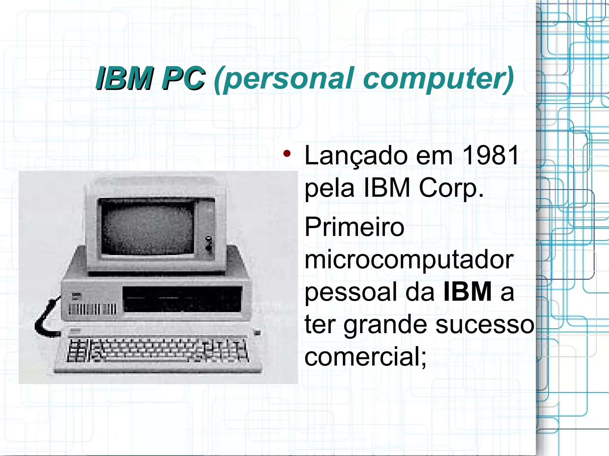 IBM PC (personal computer)

           
               Lançado em 1981
               pela IBM Corp.
           
               Primeiro
               microcomputador
               pessoal da IBM a
               ter grande sucesso
               comercial;
 