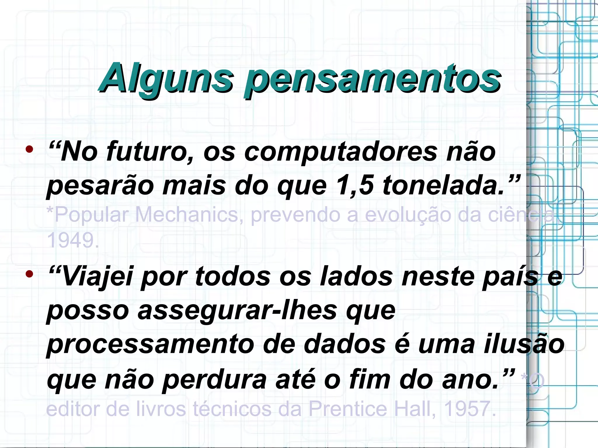 Alguns pensamentos

    “No futuro, os computadores não
    pesarão mais do que 1,5 tonelada.”
    *Popular Mechanics, prevendo a evolução da ciência,
    1949.

    “Viajei por todos os lados neste país e
    posso assegurar-lhes que
    processamento de dados é uma ilusão
    que não perdura até o fim do ano.” *O
    editor de livros técnicos da Prentice Hall, 1957.
 