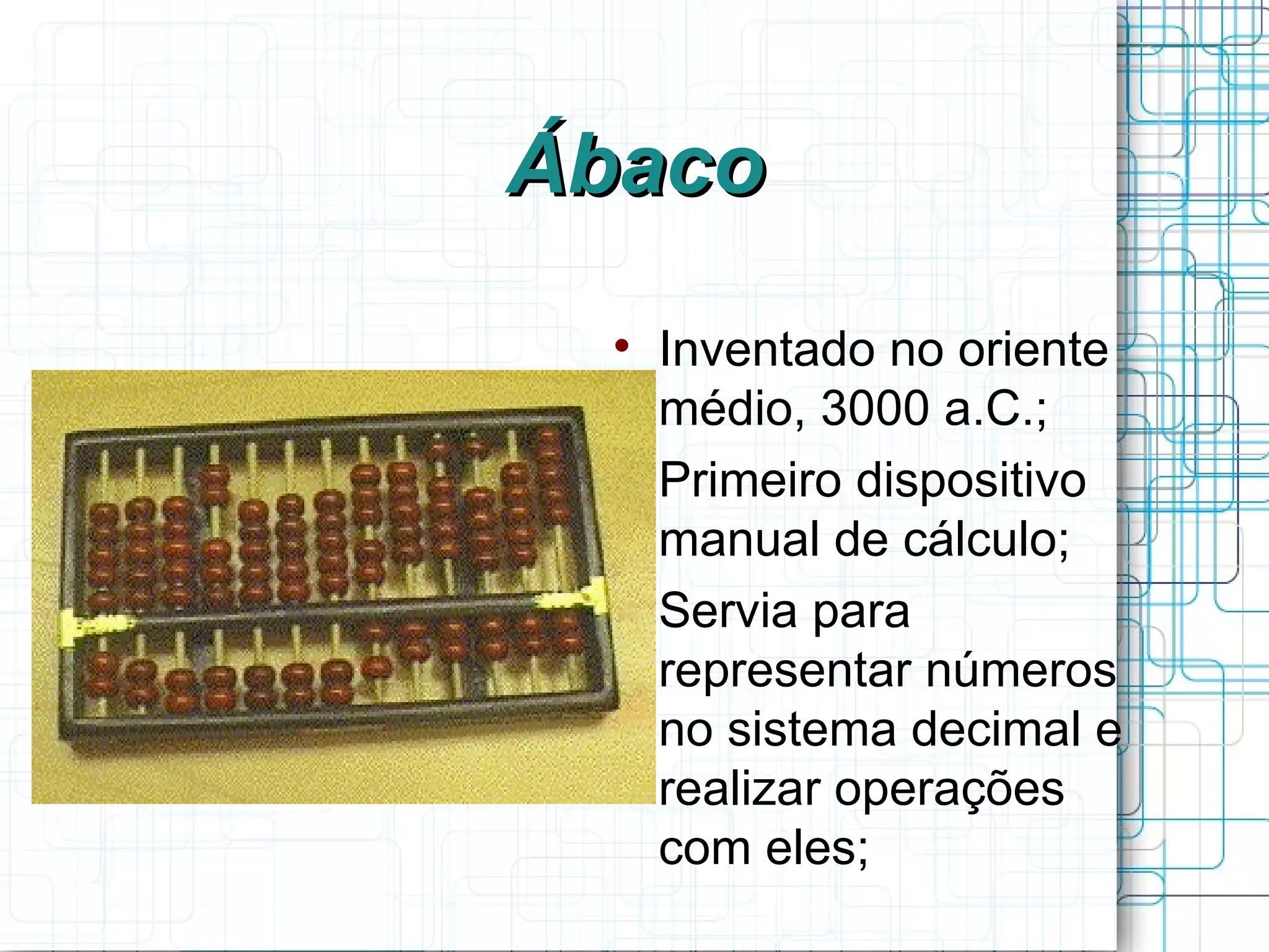 Ábaco
  
      Inventado no oriente
      médio, 3000 a.C.;
  
      Primeiro dispositivo
      manual de cálculo;
  
      Servia para
      representar números
      no sistema decimal e
      realizar operações
      com eles;
 
