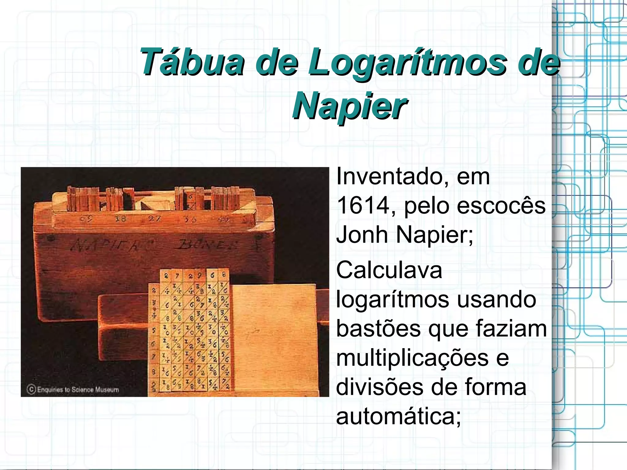 Tábua de Logarítmos de
        Napier
         
             Inventado, em
             1614, pelo escocês
             Jonh Napier;
         
             Calculava
             logarítmos usando
             bastões que faziam
             multiplicações e
             divisões de forma
             automática;
 
