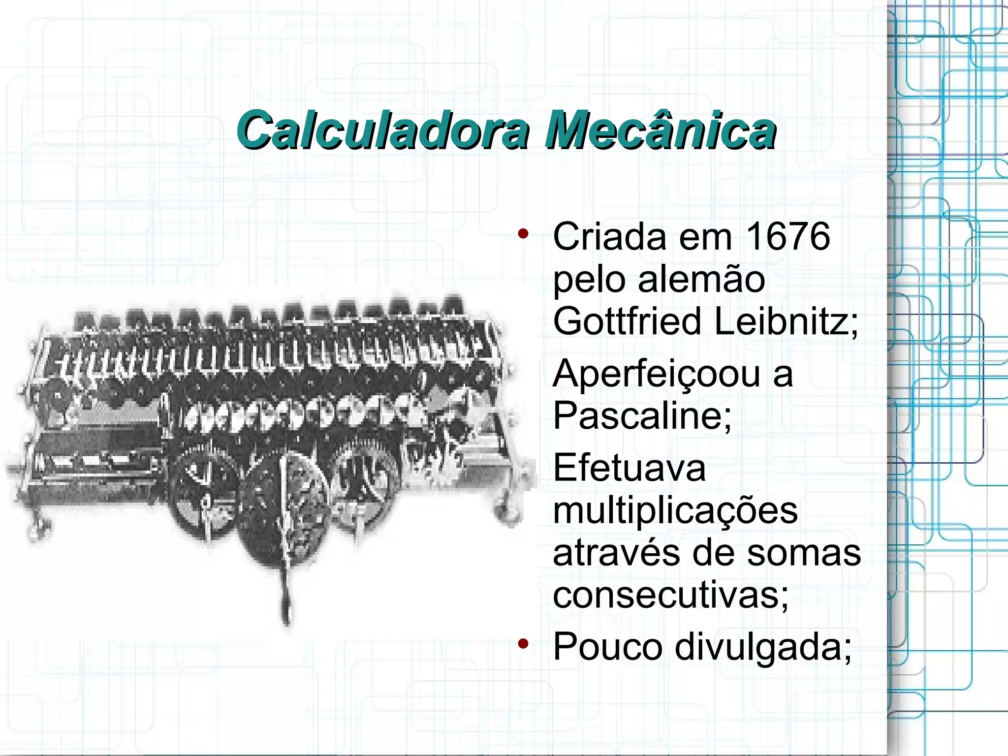Calculadora Mecânica
          
              Criada em 1676
              pelo alemão
              Gottfried Leibnitz;
          
              Aperfeiçoou a
              Pascaline;
          
              Efetuava
              multiplicações
              através de somas
              consecutivas;
          
              Pouco divulgada;
 