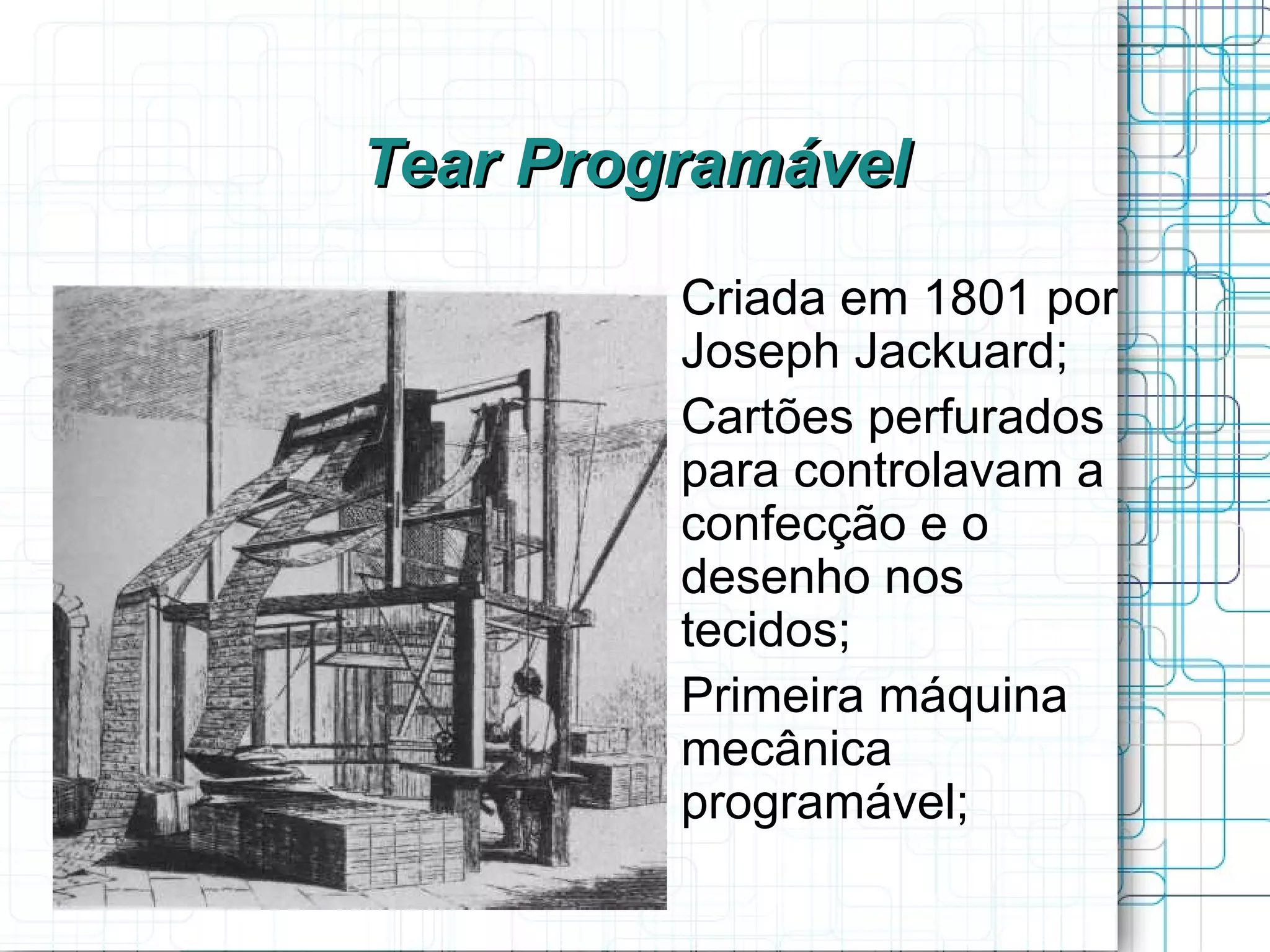 Tear Programável
       
           Criada em 1801 por
           Joseph Jackuard;
       
           Cartões perfurados
           para controlavam a
           confecção e o
           desenho nos
           tecidos;
       
           Primeira máquina
           mecânica
           programável;
 