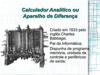 Calculador Analítico ou
Aparelho de Diferença

         
             Criado em 1833 pelo
             inglês Charles
             Babbage;
         
             Pai da Informática;
         
             Dispunha de programa,
             memória, unidade de
             controle e periféricos
             de saída;
 