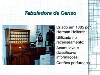 Tabuladora de Censo

          
              Criado em 1885 por
              Herman Hollerith;
          
              Utilizada no
              recenseamento;
          
              Acumulava e
              classificava
              informações;
          
              Cartões perfurados;
 