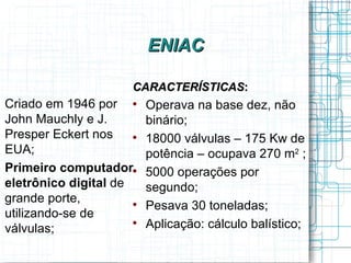ENIAC

                      CARACTERÍSTICAS:
Criado em 1946 por       Operava na base dez, não
John Mauchly e J.         binário;
Presper Eckert nos    
                          18000 válvulas – 175 Kw de
EUA;                      potência – ocupava 270 m2 ;
Primeiro computador      5000 operações por
eletrônico digital de     segundo;
grande porte,         
                          Pesava 30 toneladas;
utilizando-se de
válvulas;
                      
                          Aplicação: cálculo balístico;
 