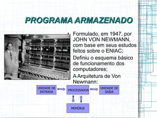 PROGRAMA ARMAZENADO
               
                   Formulado, em 1947, por
                   JOHN VON NEWMANN,
                   com base em seus estudos
                   feitos sobre o ENIAC;
               
                   Definiu o esquema básico
                   de funcionamento dos
                   computadores;
               
                   A Arquitetura de Von
                   Newmann:
  UNIDADE DE                 UNIDADE DE
               PROCESSADOR
   ENTRADA                     SAÍDA




                   MEMÓRIA
 