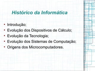 Histórico da Informática


    Introdução;

    Evolução dos Dispositivos de Cálculo;

    Evolução da Tecnologia;

    Evolução dos Sistemas de Computação;

    Origens dos Microcomputadores.
 