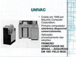 UNIVAC
   
       Criado em 1949 por
       Mauchly Computer
       Corporation;
   
       Primeiro computador
       eletrônico disponível
       comercialmente;
   
       Aplicação:
       processamento das
       eleições;
   
       PRIMEIRO
       COMPUTADOR NO
       BRASIL – ADQUIRIDO
       EM 1961 PELO IBGE.
 