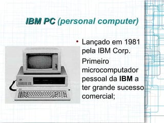 IBM PC (personal computer)

           
               Lançado em 1981
               pela IBM Corp.
           
               Primeiro
               microcomputador
               pessoal da IBM a
               ter grande sucesso
               comercial;
 