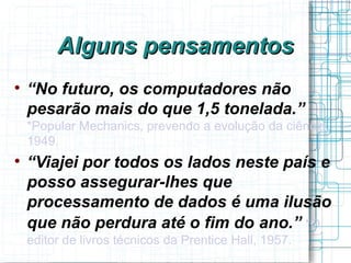 Alguns pensamentos

    “No futuro, os computadores não
    pesarão mais do que 1,5 tonelada.”
    *Popular Mechanics, prevendo a evolução da ciência,
    1949.

    “Viajei por todos os lados neste país e
    posso assegurar-lhes que
    processamento de dados é uma ilusão
    que não perdura até o fim do ano.” *O
    editor de livros técnicos da Prentice Hall, 1957.
 