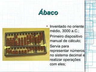 Ábaco
  
      Inventado no oriente
      médio, 3000 a.C.;
  
      Primeiro dispositivo
      manual de cálculo;
  
      Servia para
      representar números
      no sistema decimal e
      realizar operações
      com eles;
 
