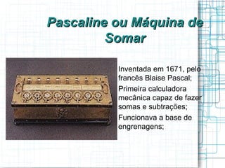 Pascaline ou Máquina de
         Somar

         
             Inventada em 1671, pelo
             francês Blaise Pascal;
         
             Primeira calculadora
             mecânica capaz de fazer
             somas e subtrações;
         
             Funcionava a base de
             engrenagens;
 