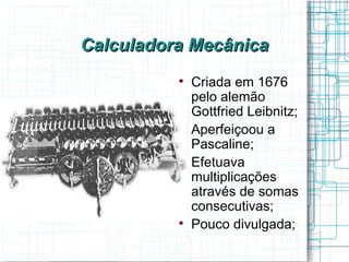 Calculadora Mecânica
          
              Criada em 1676
              pelo alemão
              Gottfried Leibnitz;
          
              Aperfeiçoou a
              Pascaline;
          
              Efetuava
              multiplicações
              através de somas
              consecutivas;
          
              Pouco divulgada;
 