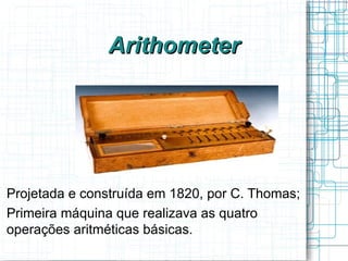 Arithometer




Projetada e construída em 1820, por C. Thomas;
Primeira máquina que realizava as quatro
operações aritméticas básicas.
 