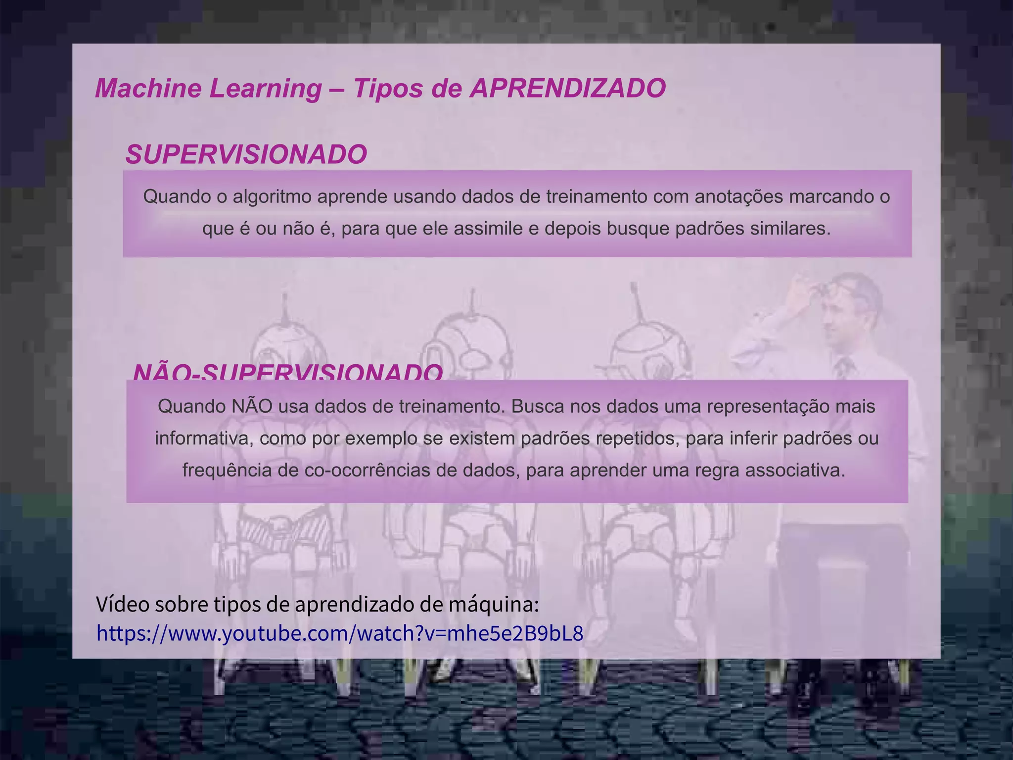 10
Machine Learning – Tipos de APRENDIZADO
SUPERVISIONADO
NÃO-SUPERVISIONADO
Quando o algoritmo aprende usando dados de treinamento com anotações marcando o
que é ou não é, para que ele assimile e depois busque padrões similares.
Quando NÃO usa dados de treinamento. Busca nos dados uma representação mais
informativa, como por exemplo se existem padrões repetidos, para inferir padrões ou
frequência de co-ocorrências de dados, para aprender uma regra associativa.
Vídeo sobre tipos de aprendizado de máquina:
https://www.youtube.com/watch?v=mhe5e2B9bL8
 