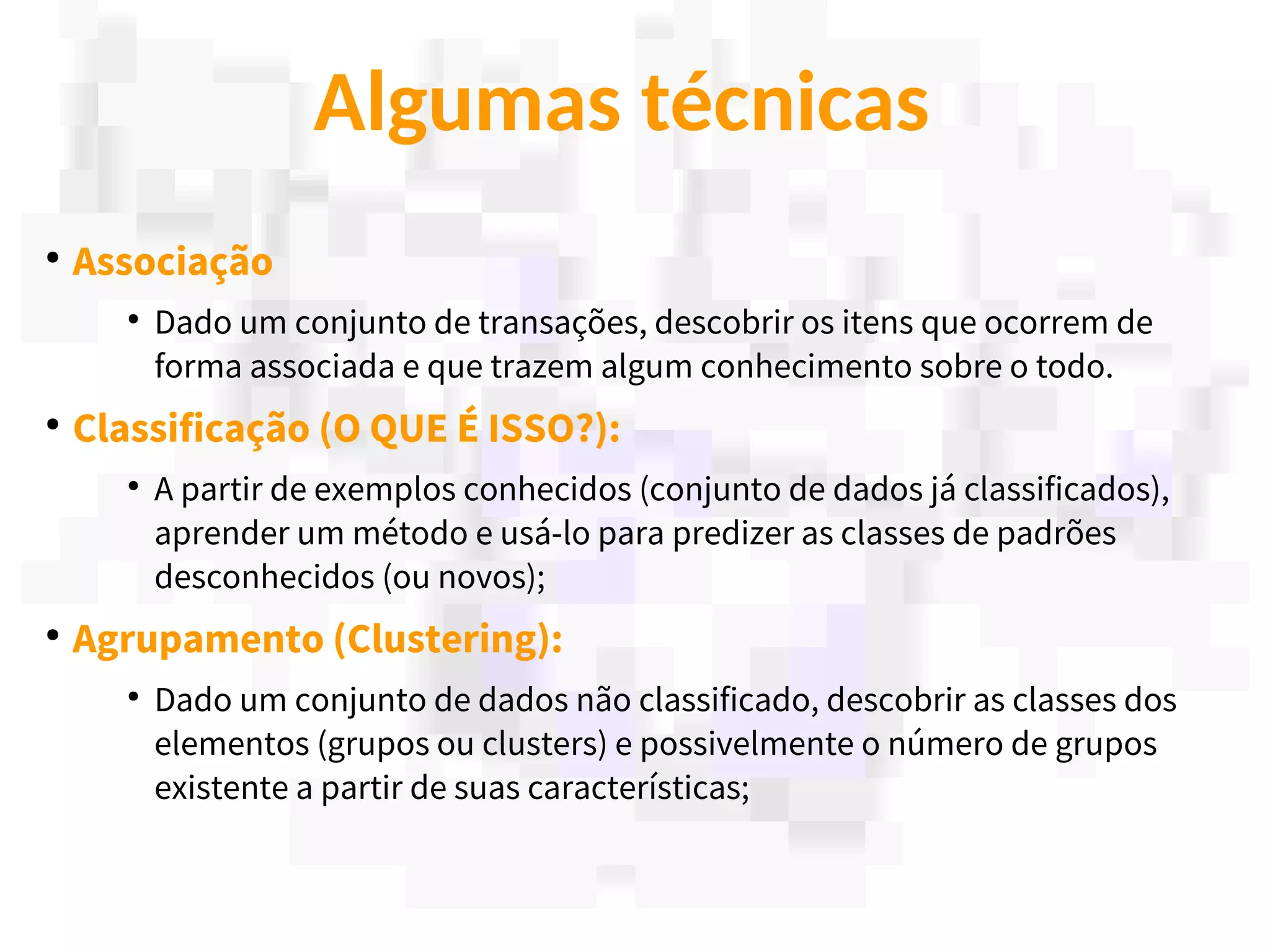 13
Algumas técnicas
●
Associação
●
Dado um conjunto de transações, descobrir os itens que ocorrem de
forma associada e que trazem algum conhecimento sobre o todo.
●
Classificação (O QUE É ISSO?):
●
A partir de exemplos conhecidos (conjunto de dados já classificados),
aprender um método e usá-lo para predizer as classes de padrões
desconhecidos (ou novos);
●
Agrupamento (Clustering):
●
Dado um conjunto de dados não classificado, descobrir as classes dos
elementos (grupos ou clusters) e possivelmente o número de grupos
existente a partir de suas características;
 