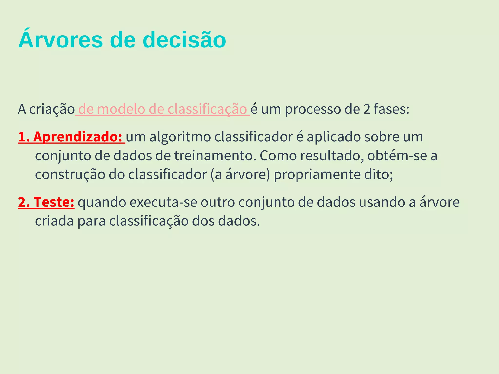 15
Árvores de decisão
A criação de modelo de classificação é um processo de 2 fases:
1. Aprendizado: um algoritmo classificador é aplicado sobre um
conjunto de dados de treinamento. Como resultado, obtém-se a
construção do classificador (a árvore) propriamente dito;
2. Teste: quando executa-se outro conjunto de dados usando a árvore
criada para classificação dos dados.
 