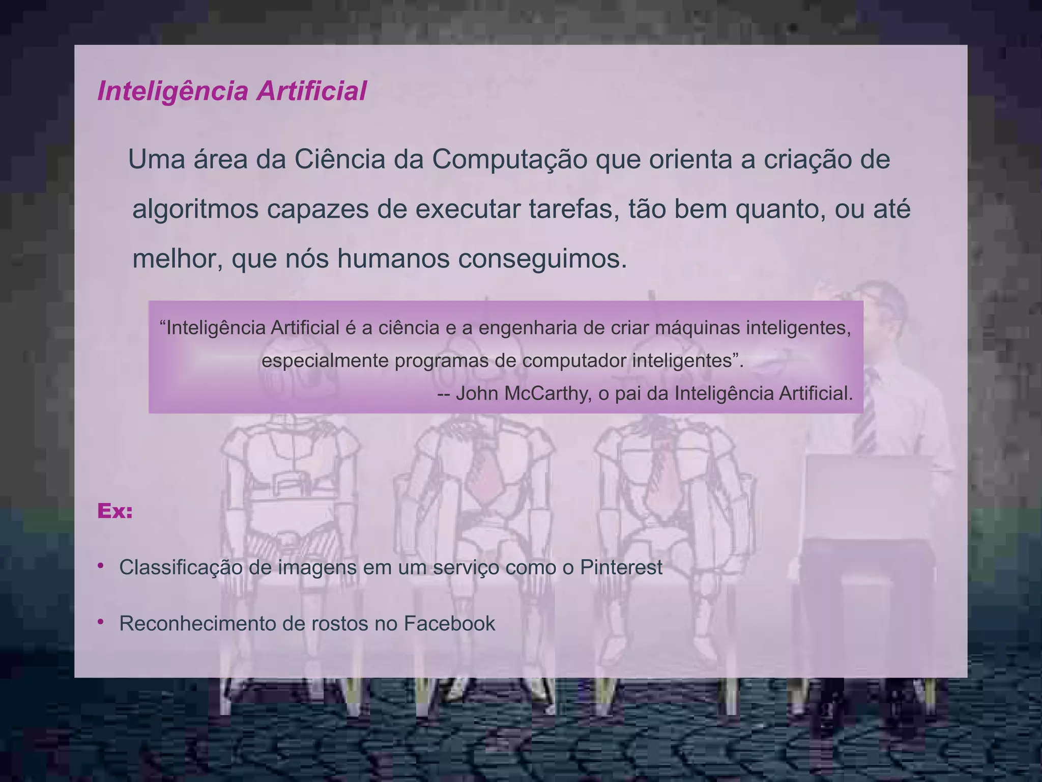 7
Inteligência Artificial
Uma área da Ciência da Computação que orienta a criação de
algoritmos capazes de executar tarefas, tão bem quanto, ou até
melhor, que nós humanos conseguimos.
Ex:
●
Classificação de imagens em um serviço como o Pinterest
●
Reconhecimento de rostos no Facebook
“Inteligência Artificial é a ciência e a engenharia de criar máquinas inteligentes,
especialmente programas de computador inteligentes”.
-- John McCarthy, o pai da Inteligência Artificial.
 