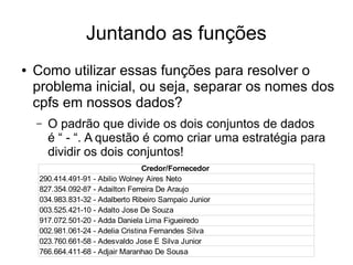 Juntando as funções
● Como utilizar essas funções para resolver o
problema inicial, ou seja, separar os nomes dos
cpfs em nossos dados?
– O padrão que divide os dois conjuntos de dados
é “ - “. A questão é como criar uma estratégia para
dividir os dois conjuntos!
Credor/Fornecedor
290.414.491-91 - Abilio Wolney Aires Neto
827.354.092-87 - Adailton Ferreira De Araujo
034.983.831-32 - Adalberto Ribeiro Sampaio Junior
003.525.421-10 - Adalto Jose De Souza
917.072.501-20 - Adda Daniela Lima Figueiredo
002.981.061-24 - Adelia Cristina Fernandes Silva
023.760.661-58 - Adesvaldo Jose E Silva Junior
766.664.411-68 - Adjair Maranhao De Sousa
 