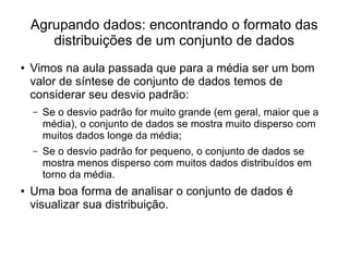 Agrupando dados: encontrando o formato das
distribuições de um conjunto de dados
● Vimos na aula passada que para a média ser um bom
valor de síntese de conjunto de dados temos de
considerar seu desvio padrão:
– Se o desvio padrão for muito grande (em geral, maior que a
média), o conjunto de dados se mostra muito disperso com
muitos dados longe da média;
– Se o desvio padrão for pequeno, o conjunto de dados se
mostra menos disperso com muitos dados distribuídos em
torno da média.
● Uma boa forma de analisar o conjunto de dados é
visualizar sua distribuição.
 
