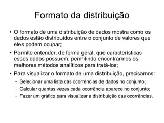 Formato da distribuição
● O formato de uma distribuição de dados mostra como os
dados estão distribuídos entre o conjunto de valores que
eles podem ocupar;
● Permite entender, de forma geral, que características
esses dados possuem, permitindo encontrarmos os
melhores métodos analíticos para tratá-los;
● Para visualizar o formato de uma distribuição, precisamos:
– Selecionar uma lista das ocorrências de dados no conjunto;
– Calcular quantas vezes cada ocorrência aparece no conjunto;
– Fazer um gráfico para visualizar a distribuição das ocorrências.
 