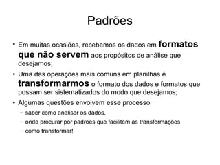 Padrões
●
Em muitas ocasiões, recebemos os dados em formatos
que não servem aos propósitos de análise que
desejamos;
● Uma das operações mais comuns em planilhas é
transformarmos o formato dos dados e formatos que
possam ser sistematizados do modo que desejamos;
● Algumas questões envolvem esse processo
– saber como analisar os dados,
– onde procurar por padrões que facilitem as transformações
– como transformar!
 