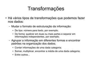 Transformações
● Há vários tipos de transformações que podemos fazer
nos dados:
– Mudar o formato de estruturação da informação:
● De tipo: número para texto, por exemplo;
● De forma: quebrar em duas ou mais partes e separar em
informações independentes, por exemplo;
– Agrupar a informação em diferentes formas e encontrar
padrões na organização dos dados;
● Contar informações de uma dada categoria;
● Somar, multiplicar, encontrar a média de uma dada categoria;
● Entre outros...
 