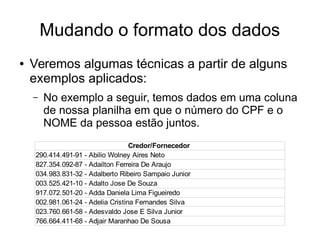 Mudando o formato dos dados
● Veremos algumas técnicas a partir de alguns
exemplos aplicados:
– No exemplo a seguir, temos dados em uma coluna
de nossa planilha em que o número do CPF e o
NOME da pessoa estão juntos.
Credor/Fornecedor
290.414.491-91 - Abilio Wolney Aires Neto
827.354.092-87 - Adailton Ferreira De Araujo
034.983.831-32 - Adalberto Ribeiro Sampaio Junior
003.525.421-10 - Adalto Jose De Souza
917.072.501-20 - Adda Daniela Lima Figueiredo
002.981.061-24 - Adelia Cristina Fernandes Silva
023.760.661-58 - Adesvaldo Jose E Silva Junior
766.664.411-68 - Adjair Maranhao De Sousa
 