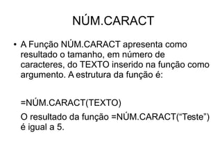 NÚM.CARACT
● A Função NÚM.CARACT apresenta como
resultado o tamanho, em número de
caracteres, do TEXTO inserido na função como
argumento. A estrutura da função é:
=NÚM.CARACT(TEXTO)
O resultado da função =NÚM.CARACT(“Teste”)
é igual a 5.
 