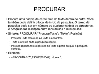 PROCURAR
● Procura uma cadeia de caracteres de texto dentro de outra. Você
também pode definir o local de início da pesquisa. O termo de
pesquisa pode ser um número ou qualquer cadeia de caracteres.
A pesquisa faz distinção entre maiúsculas e minúsculas.
● Sintaxe: PROCURAR("ProcurarTexto"; "Texto"; Posição)
– ProcurarTexto refere-se ao texto a encontrar.
– Texto é o texto onde a pesquisa ocorre.
– Posição (opcional) é a posição no texto a partir da qual a pesquisa
começa.
● Exemplo:
– =PROCURAR(76;998877665544) retorna 6.
 