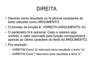 DIREITA
● Devolve como resultado os N últimos caracteres do
texto utilizado como ARGUMENTO.
● O formato da função é: =DIREITA (ARGUMENTO; N)
● O parâmetro N é opcional. Caso o mesmo seja
omitido, o valor retornado pela função corresponderá
apenas ao último caractere do texto do ARGUMENTO.
● Por exemplo:
– =DIREITA(“Carro”;2) retornará como resultado o texto “ro”.
– =DIREITA(“Carro”) retornará como resultado a letra “o”.
 
