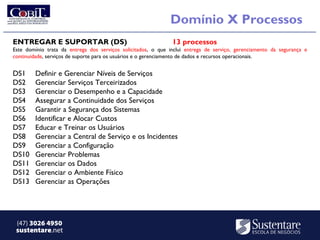 Domínio X Processos
ENTREGAR E SUPORTAR (DS)                                       13 processos
Este domínio trata da entrega dos serviços solicitados, o que inclui entrega de serviço, gerenciamento da segurança e
continuidade, serviços de suporte para os usuários e o gerenciamento de dados e recursos operacionais.


DS1     Definir e Gerenciar Níveis de Serviços
DS2     Gerenciar Serviços Terceirizados
DS3     Gerenciar o Desempenho e a Capacidade
DS4     Assegurar a Continuidade dos Serviços
DS5     Garantir a Segurança dos Sistemas
DS6     Identificar e Alocar Custos
DS7     Educar e Treinar os Usuários
DS8     Gerenciar a Central de Serviço e os Incidentes
DS9     Gerenciar a Configuração
DS10    Gerenciar Problemas
DS11    Gerenciar os Dados
DS12    Gerenciar o Ambiente Físico
DS13    Gerenciar as Operações




 (47) 3026 4950
 sustentare.net
 