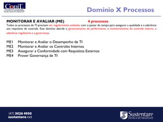 Domínio X Processos
MONITORAR E AVALIAR (ME)                                          4 processos
Todos os processos de TI precisam ser regularmente avaliados com o passar do tempo para assegurar a qualidade e a aderência
aos requisitos de controle. Este domínio aborda o gerenciamento de performance, o monitoramento do controle interno, a
aderência regulatória e a governança.


ME1      Monitorar e Avaliar o Desempenho de TI
ME2      Monitorar e Avaliar os Controles Internos
ME3      Assegurar a Conformidade com Requisitos Externos
ME4      Prover Governança de TI




 (47) 3026 4950
 sustentare.net
 