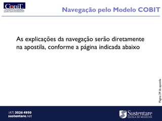 Navegação pelo Modelo COBIT



    As explicações da navegação serão diretamente
    na apostila, conforme a página indicada abaixo




                                                     Página 29 da apostila
(47) 3026 4950
sustentare.net
 