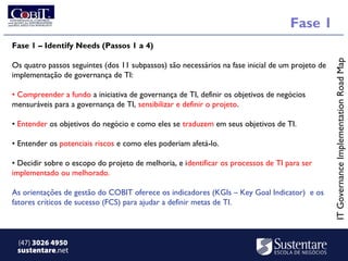 Fase 1
Fase 1 – Identify Needs (Passos 1 a 4)




                                                                                                 IT Governance Implementation Road Map
Os quatro passos seguintes (dos 11 subpassos) são necessários na fase inicial de um projeto de
implementação de governança de TI:

• Compreender a fundo a iniciativa de governança de TI, definir os objetivos de negócios
            ​
mensuráveis para a governança de TI, sensibilizar e definir o projeto.

• Entender os objetivos do negócio e como eles se traduzem em seus objetivos de TI.

• Entender os potenciais riscos e como eles poderiam afetá-lo.

• Decidir sobre o escopo do projeto de melhoria, e identificar os processos de TI para ser
implementado ou melhorado.

As orientações de gestão do COBIT oferece os indicadores (KGIs – Key Goal Indicator) e os
fatores críticos de sucesso (FCS) para ajudar a definir metas de TI.



 (47) 3026 4950
 sustentare.net
 