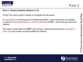 Fase 2
Fase 2 - Envision Solution (Passos 5 a 7)




                                                                                            IT Governance Implementation Road Map
A Fase 2 do roteiro prevê a solução e é composta de três passos. 

A maturidade atual do Processo de TI selecionado (AS-IS – como está) devem ser avaliadas
e criado um alvo apropriado para o nível de maturidade (TO-BE – como será) que deverá ser
definido. 

Com base na maturidade do COBIT, deve-se fazer a análise das lacunas entre como está  e
como será, para traduzir as oportunidades de melhoria. 




 (47) 3026 4950
 sustentare.net
 