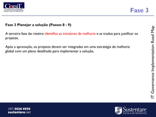 Fase 3

Fase 3 Planejar a solução (Passos 8 - 9)




                                                                                                  IT Governance Implementation Road Map
A terceira fase do roteiro identifica as iniciativas de melhoria e as traduz para justificar os
projetos. 

Após a aprovação, os projetos devem ser integradas em uma estratégia de melhoria
global com um plano detalhado para implementar a solução. 




 (47) 3026 4950
 sustentare.net
 