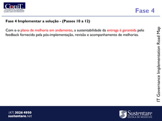 Fase 4
Fase 4 Implementar a solução - (Passos 10 a 12)




                                                                                         IT Governance Implementation Road Map
Com o o plano de melhoria em andamento, a sustentabilidade da entrega é garantida pelo
feedback fornecido pela pós-implementação, revisão e acompanhamento de melhorias.




 (47) 3026 4950
 sustentare.net
 