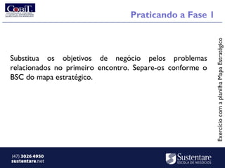 Praticando a Fase 1




                                                          Exercício com a planilha Mapa Estratégico
Substitua os objetivos de negócio pelos problemas
relacionados no primeiro encontro. Separe-os conforme o
BSC do mapa estratégico.




(47) 3026 4950
sustentare.net
 