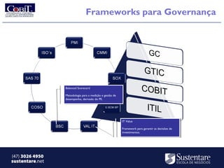 Frameworks para Governança




                 Balanced Scorecard
                  Balanced Scorecard

                 Metodologia para aamedição eegestão de
                  Metodologia para medição gestão de
                 desempenho, derivado do PE.
                  desempenho, derivado do PE.




                                                          IT Value
                                                           IT Value

                                                          Framework para garantir as decisões de
                                                           Framework para garantir as decisões de
                                                          investimentos.
                                                           investimentos.




(47) 3026 4950
sustentare.net
 