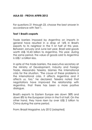 AULA 03 - PROVA AFRFB 2012
For questions 21 through 23, choose the best answer in
accordance with Text 1.
Text 1 Brazil's exports
Trade barriers imposed by Argentina on imports in
general have resulted in a drop of 16% in Brazil's
exports to its neighbor in the ﬁ rst half of this year.
Between January and June last year, Brazil sold goods
worth US$ 10.43 billion to Argentina. This year, during
the same period, the value of goods sold to Argentina
is US$ 1.6 billion less.
In spite of the trade barriers, the executive secretary at
the Ministry of Development, Industry and Foreign
Trade, Alessandro Teixeira, blames the international
crisis for the situation. "The cause of these problems is
the international crisis. It affects Argentina and it
affects us, too," he declared. Teixeira noted that
negotiations have improved the relationship with
Argentina, that there has been a more positive
dialogue.
Brazil's exports to Eastern Europe are down 38% and
down 8% to the European Union in the ﬁ rst half. On the
other hand, they have risen by over US$ 2 billion to
China during the same period.
From: Brazzil Magazine July 2012 [adapted]
 