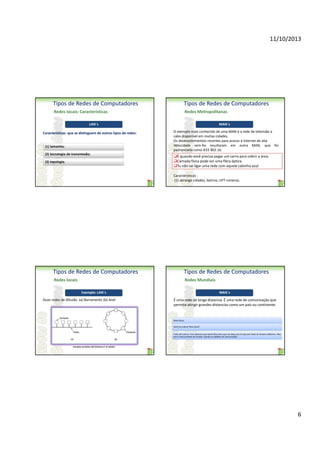 11/10/2013

Tipos de Redes de Computadores

Tipos de Redes de Computadores

Redes locais: Características

Redes Metropolitanas

LAN´s
Características que as distinguem de outros tipos de redes:

(1) tamanho;
(2) tecnologia de transmissão;
(3) topologia.

MAN´s
O exemplo mais conhecido de uma MAN é a rede de televisão a
cabo disponível em muitas cidades.
Os desenvolvimentos recentes para acesso à Internet de alta
Velocidade sem-fio resultaram em outra MAN, que foi
padronizada como IEEE 802.16.

É quando você precisa pegar um carro para cobrir a área.
Camada física pode ser uma fibra óptica.
Tu não vai ligar uma rede com aquele cabinho azul.
Características :
(1) abrange cidades, bairros, UFT-conecta;

Tipos de Redes de Computadores

Tipos de Redes de Computadores

Redes locais

Redes Mundiais
Exemplo: LAN´s

Duas redes de difusão. (a) Barramento (b) Anel

WAN´s

É uma rede de longa distancia. É uma rede de comunicação que
permite atingir grandes distancias como um país ou continente.

Meio físico:
Você vai colocar fibra ótica?
Pode até colocar. Pois sabemos que existe fibra ótica que vai daqui pra Europa por baixo do Oceano Atlântico. Mas
isso é mais provável de se fazer usando os satélites de comunicação.

Exemplos de Redes LAN (Andrews T. 4ª edição)

6

 
