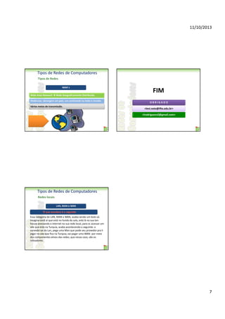 11/10/2013

Tipos de Redes de Computadores
Tipos de Redes
WAN´s
Wide Area Network

FIM

Rede Geograficamente Distribuída.

Distâncias: abrangem um país, um continente ou todo o mundo.
Vários meios de transmissão.

OBRIGADO
<levi.neto@ifto.edu.br>
<lrodriguesn2@gmail.com>

Tipos de Redes de Computadores
Redes locais
LAN, MAN e WAN

Essa categoria de LAN, MAN e WAN, acaba sendo um bolo só.
Imagina você aí que está no fundo da sala, está lá na sua lanhouse acessando a internet na sua rede local, para vc acessar um
site que está na Turquia, acaba acontecendo o seguinte: a
conexão sai da Lan, pega uma Man que pode seu provedor pra li
jogar no site que fica na Turquia, vai pegar uma WAN- por meio
dos componentes ativos das redes, que nesse caso, são os
roteadores.

7

 